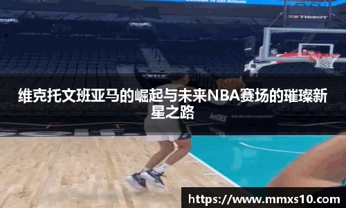 维克托文班亚马的崛起与未来NBA赛场的璀璨新星之路
